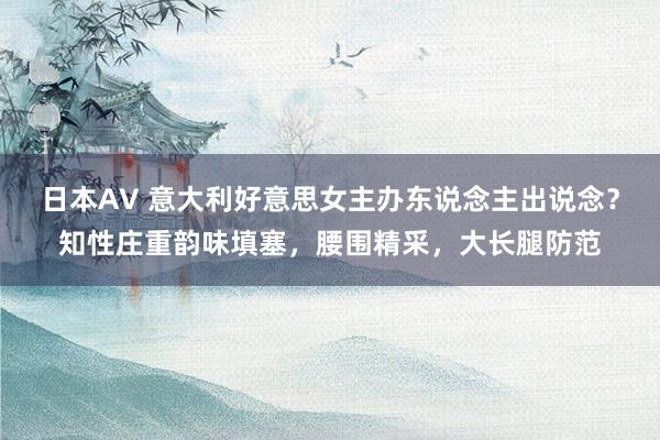 日本AV 意大利好意思女主办东说念主出说念？知性庄重韵味填塞，腰围精采，大长腿防范