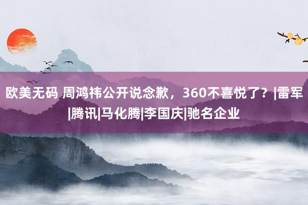 欧美无码 周鸿祎公开说念歉，360不喜悦了？|雷军|腾讯|马化腾|李国庆|驰名企业