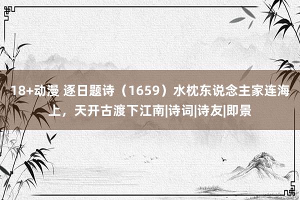 18+动漫 逐日题诗（1659）水枕东说念主家连海上，天开古渡下江南|诗词|诗友|即景
