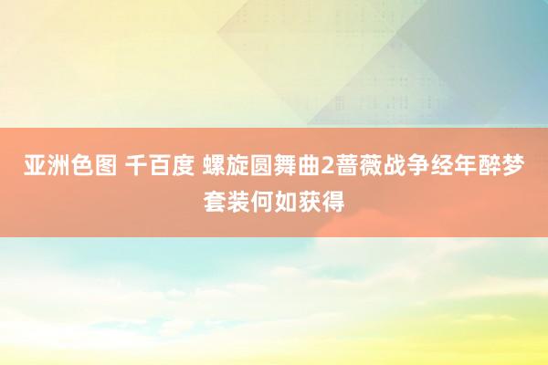 亚洲色图 千百度 螺旋圆舞曲2蔷薇战争经年醉梦套装何如获得