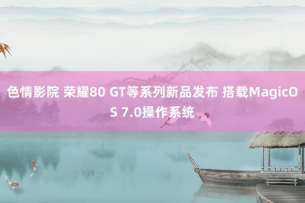 色情影院 荣耀80 GT等系列新品发布 搭载MagicOS 7.0操作系统