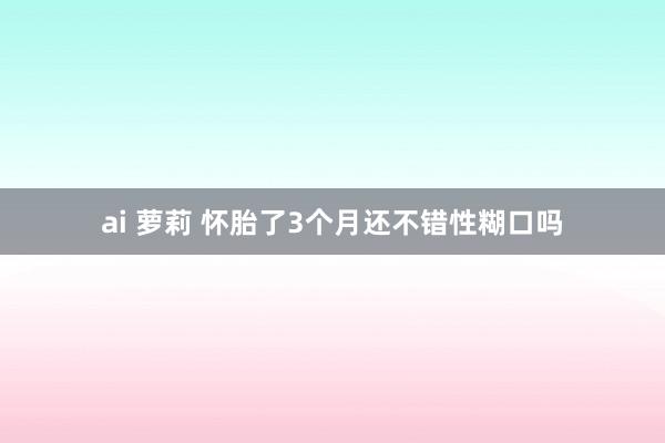 ai 萝莉 怀胎了3个月还不错性糊口吗