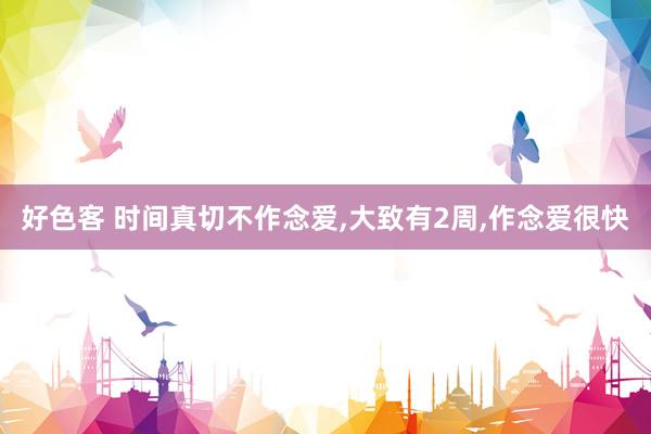好色客 时间真切不作念爱，大致有2周，作念爱很快
