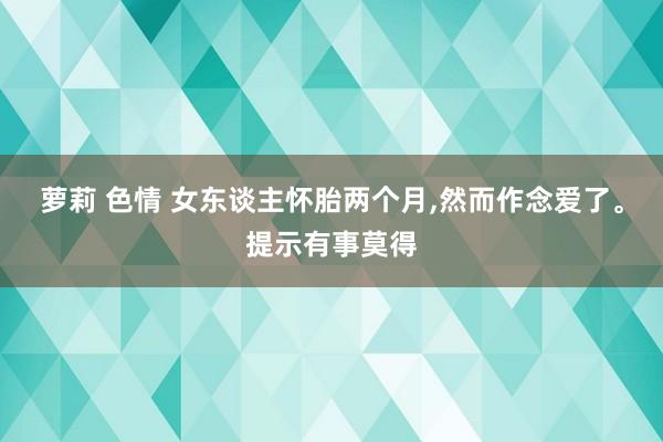 萝莉 色情 女东谈主怀胎两个月,然而作念爱了。提示有事莫得