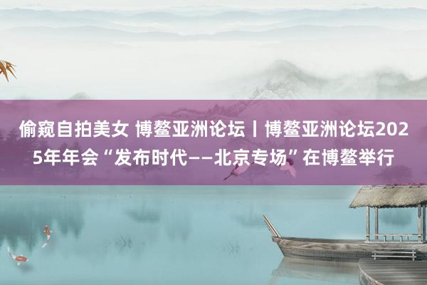 偷窥自拍美女 博鳌亚洲论坛丨博鳌亚洲论坛2025年年会“发布时代——北京专场”在博鳌举行