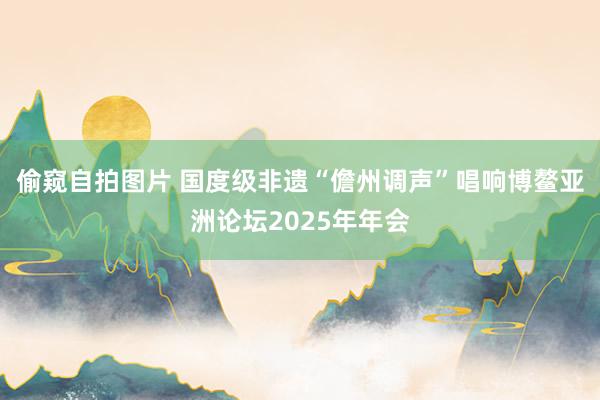 偷窥自拍图片 国度级非遗“儋州调声”唱响博鳌亚洲论坛2025年年会