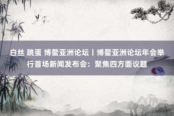 白丝 跳蛋 博鳌亚洲论坛丨博鳌亚洲论坛年会举行首场新闻发布会：聚焦四方面议题
