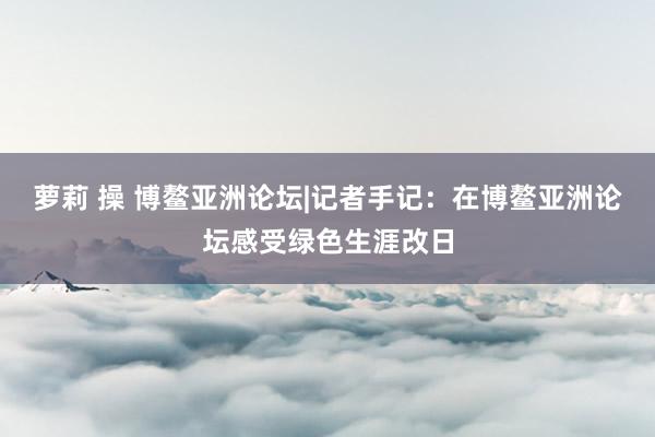 萝莉 操 博鳌亚洲论坛|记者手记：在博鳌亚洲论坛感受绿色生涯改日