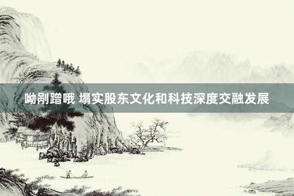 呦剐蹭哦 塌实股东文化和科技深度交融发展