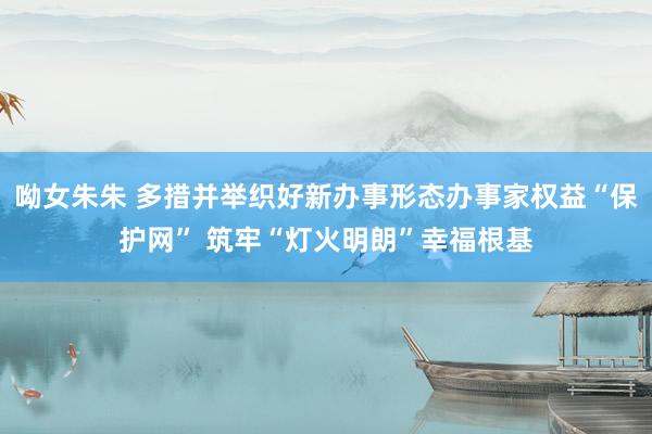 呦女朱朱 多措并举织好新办事形态办事家权益“保护网” 筑牢“灯火明朗”幸福根基