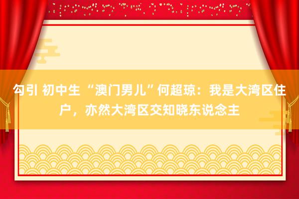 勾引 初中生 “澳门男儿”何超琼：我是大湾区住户，亦然大湾区交知晓东说念主