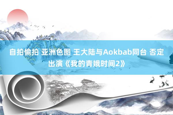 自拍偷拍 亚洲色图 王大陆与Aokbab同台 否定出演《我的青娥时间2》