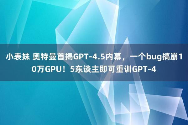小表妹 奥特曼首揭GPT-4.5内幕，一个bug搞崩10万GPU！5东谈主即可重训GPT-4