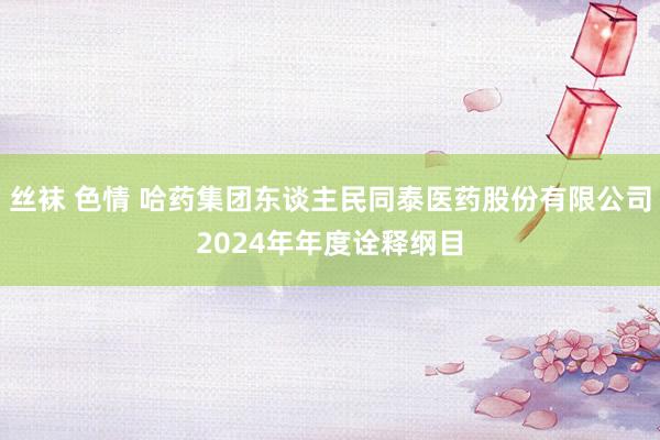 丝袜 色情 哈药集团东谈主民同泰医药股份有限公司2024年年度诠释纲目
