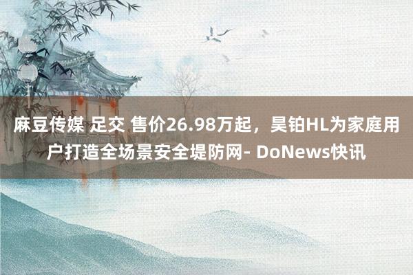 麻豆传媒 足交 售价26.98万起，昊铂HL为家庭用户打造全场景安全堤防网- DoNews快讯
