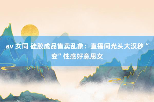 av 女同 硅胶成品售卖乱象：直播间光头大汉秒“变”性感好意思女