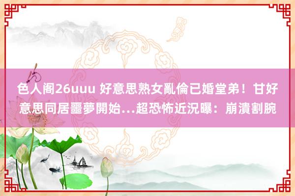 色人阁26uuu 好意思熟女亂倫已婚堂弟！甘好意思同居噩夢開始…超恐怖近況曝：崩潰割腕