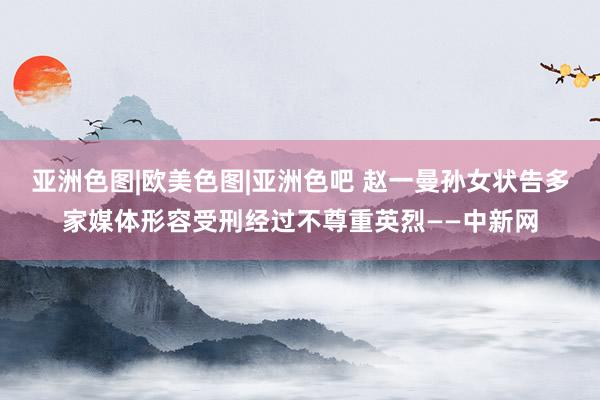 亚洲色图|欧美色图|亚洲色吧 赵一曼孙女状告多家媒体形容受刑经过不尊重英烈——中新网