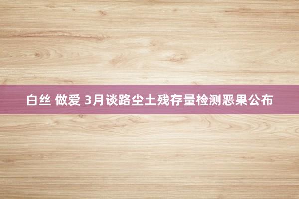 白丝 做爱 3月谈路尘土残存量检测恶果公布