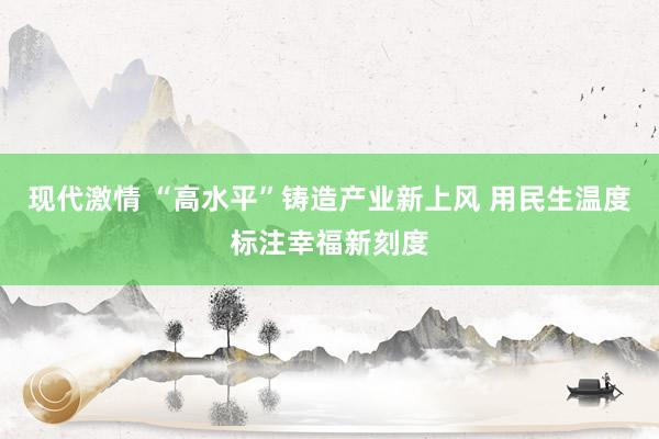 现代激情 “高水平”铸造产业新上风 用民生温度标注幸福新刻度