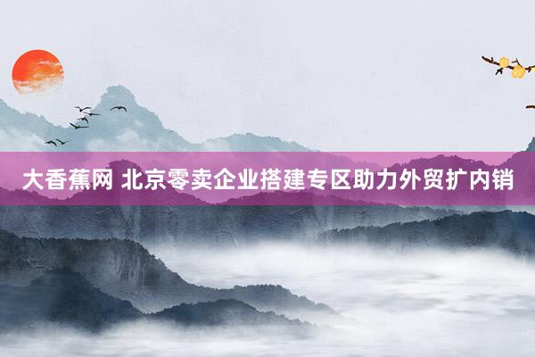 大香蕉网 北京零卖企业搭建专区助力外贸扩内销