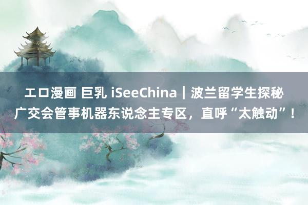 エロ漫画 巨乳 iSeeChina｜波兰留学生探秘广交会管事机器东说念主专区，直呼“太触动”！