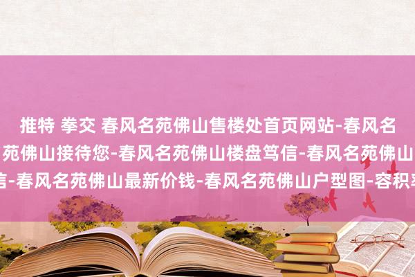 推特 拳交 春风名苑佛山售楼处首页网站-春风名苑佛山营销中心-春风名苑佛山接待您-春风名苑佛山楼盘笃信-春风名苑佛山最新价钱-春风名苑佛山户型图-容积率@售楼处