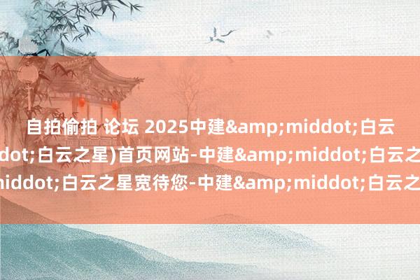 自拍偷拍 论坛 2025中建&middot;白云之星(中建&middot;白云之星)首页网站-中建&middot;白云之星宽待您-中建&middot;白云之星楼盘坚信