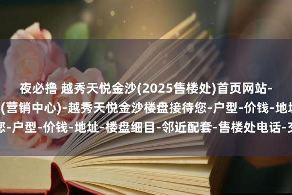 夜必撸 越秀天悦金沙(2025售楼处)首页网站-越秀天悦金沙销售中心(营销中心)-越秀天悦金沙楼盘接待您-户型-价钱-地址-楼盘细目-邻近配套-售楼处电话-交房时刻
