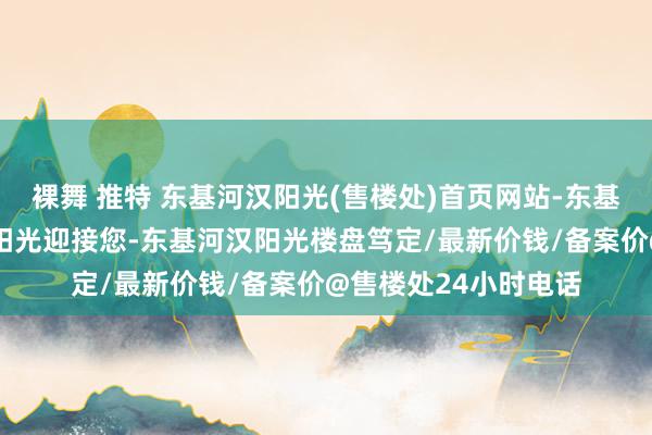 裸舞 推特 东基河汉阳光(售楼处)首页网站-东基河汉阳光-东基河汉阳光迎接您-东基河汉阳光楼盘笃定/最新价钱/备案价@售楼处24小时电话