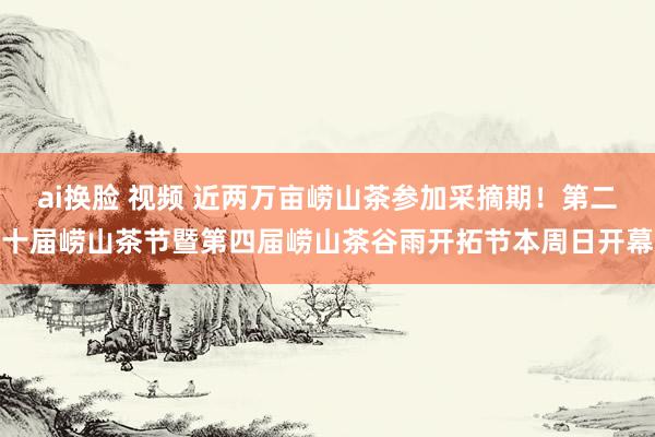 ai换脸 视频 近两万亩崂山茶参加采摘期！第二十届崂山茶节暨第四届崂山茶谷雨开拓节本周日开幕