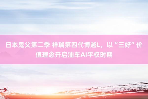 日本鬼父第二季 祥瑞第四代博越L，以“三好”价值理念开启油车AI平权时期