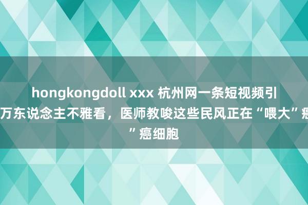 hongkongdoll xxx 杭州网一条短视频引2100万东说念主不雅看，医师教唆这些民风正在“喂大”癌细胞