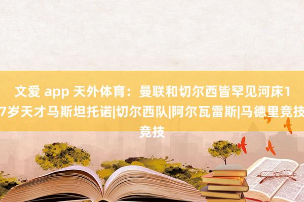 文爱 app 天外体育：曼联和切尔西皆罕见河床17岁天才马斯坦托诺|切尔西队|阿尔瓦雷斯|马德里竞技