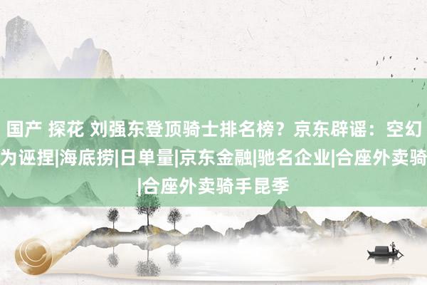 国产 探花 刘强东登顶骑士排名榜?京东辟谣:空幻,榜单为诬捏|海底捞|日单量|京东金融|驰名企业|合座外卖骑手昆季