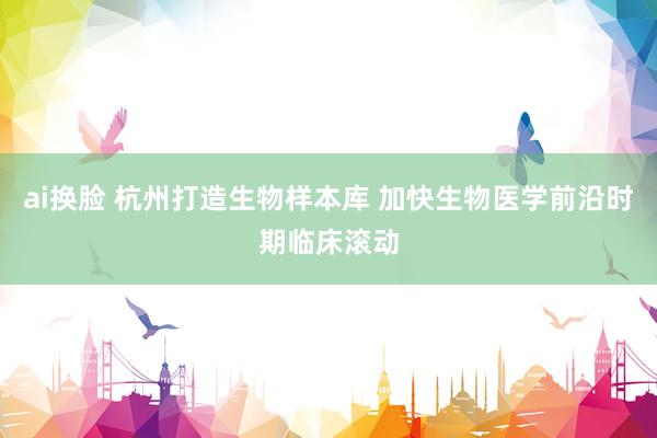 ai换脸 杭州打造生物样本库 加快生物医学前沿时期临床滚动