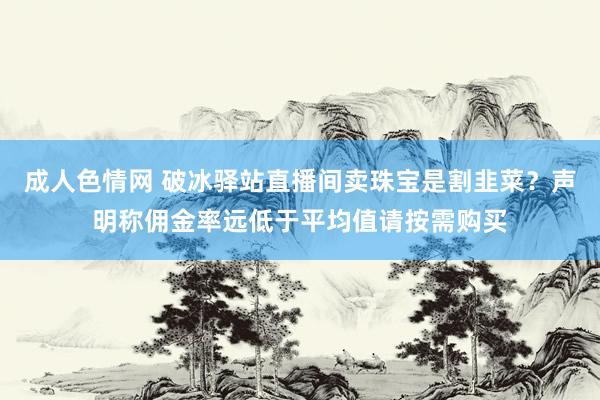 成人色情网 破冰驿站直播间卖珠宝是割韭菜？声明称佣金率远低于平均值请按需购买