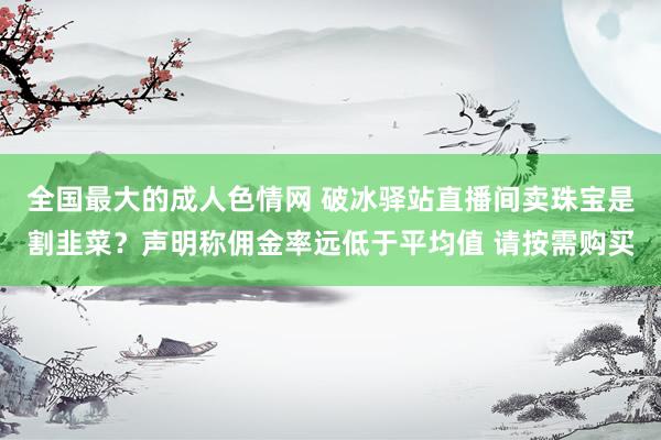 全国最大的成人色情网 破冰驿站直播间卖珠宝是割韭菜？声明称佣金率远低于平均值 请按需购买