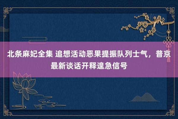 北条麻妃全集 追想活动恶果提振队列士气，普京最新谈话开释遑急信号