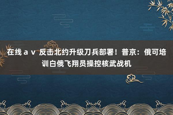 在线ａｖ 反击北约升级刀兵部署！普京：俄可培训白俄飞翔员操控核武战机