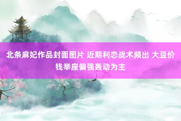 北条麻妃作品封面图片 近期利恋战术频出 大豆价钱举座偏强轰动为主