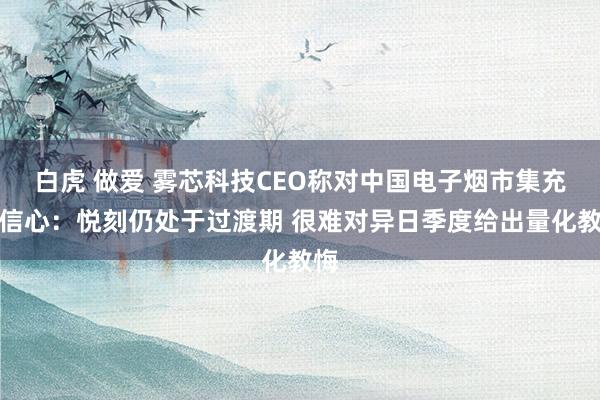 白虎 做爱 雾芯科技CEO称对中国电子烟市集充满信心：悦刻仍处于过渡期 很难对异日季度给出量化教悔