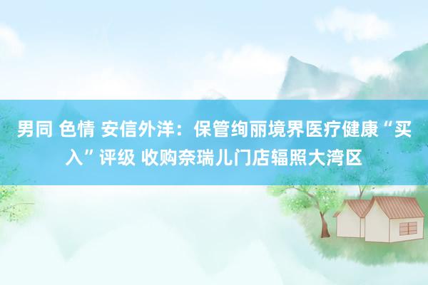 男同 色情 安信外洋：保管绚丽境界医疗健康“买入”评级 收购奈瑞儿门店辐照大湾区