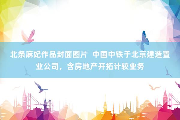 北条麻妃作品封面图片  中国中铁于北京建造置业公司，含房地产开拓计较业务