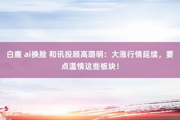 白鹿 ai换脸 和讯投顾高璐明：大涨行情延续，要点温情这些板块！