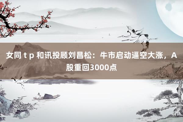 女同 t p 和讯投顾刘昌松：牛市启动逼空大涨，A股重回3000点