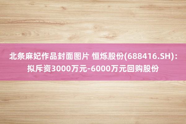 北条麻妃作品封面图片 恒烁股份(688416.SH)：拟斥资3000万元-6000万元回购股份