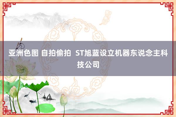 亚洲色图 自拍偷拍  ST旭蓝设立机器东说念主科技公司