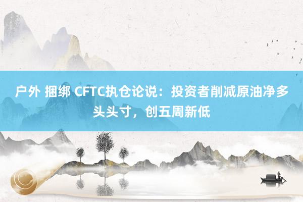户外 捆绑 CFTC执仓论说：投资者削减原油净多头头寸，创五周新低