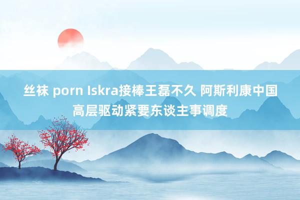 丝袜 porn Iskra接棒王磊不久 阿斯利康中国高层驱动紧要东谈主事调度